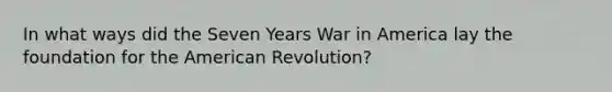 In what ways did the Seven Years War in America lay the foundation for the American Revolution?