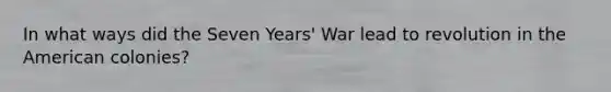 In what ways did the Seven Years' War lead to revolution in the American colonies?