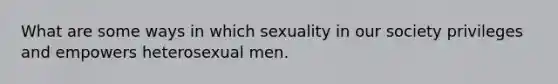 What are some ways in which sexuality in our society privileges and empowers heterosexual men.