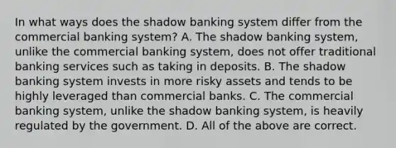 In what ways does the shadow banking system differ from the commercial banking​ system? A. The shadow banking​ system, unlike the commercial banking​ system, does not offer traditional banking services such as taking in deposits. B. The shadow banking system invests in more risky assets and tends to be highly leveraged than commercial banks. C. The commercial banking​ system, unlike the shadow banking​ system, is heavily regulated by the government. D. All of the above are correct.