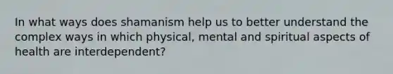 In what ways does shamanism help us to better understand the complex ways in which physical, mental and spiritual aspects of health are interdependent?