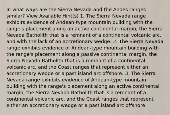 In what ways are the Sierra Nevada and the Andes ranges similar? View Available Hint(s) 1. The Sierra Nevada range exhibits evidence of Andean-type mountain building with the range's placement along an active continental margin, the Sierra Nevada Batholith that is a remnant of a continental volcanic arc, and with the lack of an accretionary wedge. 2. The Sierra Nevada range exhibits evidence of Andean-type mountain building with the range's placement along a passive continental margin, the Sierra Nevada Batholith that is a remnant of a continental volcanic arc, and the Coast ranges that represent either an accretionary wedge or a past island arc offshore. 3. The Sierra Nevada range exhibits evidence of Andean-type mountain building with the range's placement along an active continental margin, the Sierra Nevada Batholith that is a remnant of a continental volcanic arc, and the Coast ranges that represent either an accretionary wedge or a past island arc offshore.