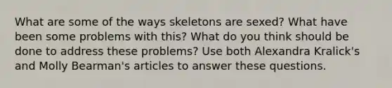 What are some of the ways skeletons are sexed? What have been some problems with this? What do you think should be done to address these problems? Use both Alexandra Kralick's and Molly Bearman's articles to answer these questions.