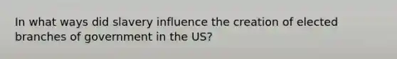 In what ways did slavery influence the creation of elected branches of government in the US?