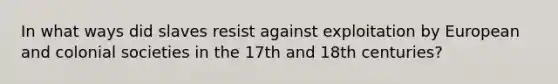 In what ways did slaves resist against exploitation by European and colonial societies in the 17th and 18th centuries?