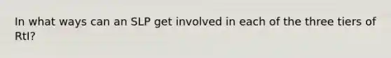 In what ways can an SLP get involved in each of the three tiers of RtI?