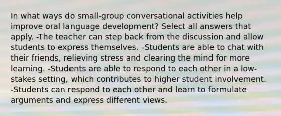 In what ways do small-group conversational activities help improve oral language development? Select all answers that apply. -The teacher can step back from the discussion and allow students to express themselves. -Students are able to chat with their friends, relieving stress and clearing the mind for more learning. -Students are able to respond to each other in a low-stakes setting, which contributes to higher student involvement. -Students can respond to each other and learn to formulate arguments and express different views.