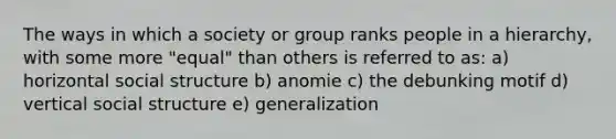 The ways in which a society or group ranks people in a hierarchy, with some more "equal" than others is referred to as: a) horizontal social structure b) anomie c) the debunking motif d) vertical social structure e) generalization