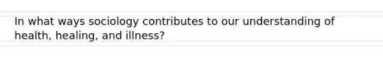 In what ways sociology contributes to our understanding of health, healing, and illness?
