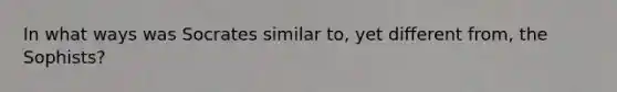 In what ways was Socrates similar to, yet different from, the Sophists?