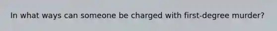 In what ways can someone be charged with first-degree murder?