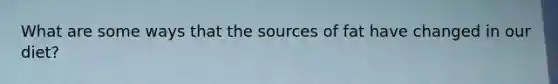 What are some ways that the sources of fat have changed in our diet?