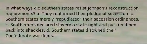 In what ways did southern states resist Johnson's reconstruction requirements? a. They reaffirmed their pledge of secession. b. Southern states merely "repudiated" their secession ordinances. c. Southerners declared slavery a state right and put freedmen back into shackles. d. Southern states disowned their Confederate war debts.