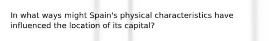 In what ways might Spain's physical characteristics have influenced the location of its capital?