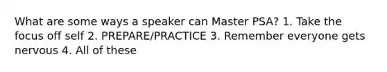 What are some ways a speaker can Master PSA? 1. Take the focus off self 2. PREPARE/PRACTICE 3. Remember everyone gets nervous 4. All of these