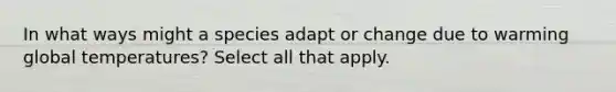 In what ways might a species adapt or change due to warming global temperatures? Select all that apply.