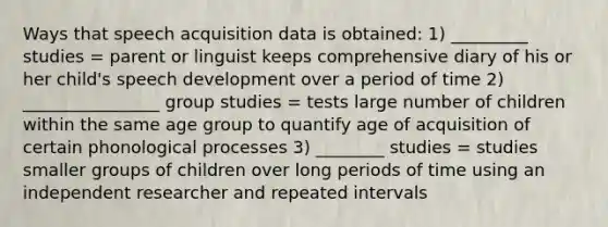 Ways that speech acquisition data is obtained: 1) _________ studies = parent or linguist keeps comprehensive diary of his or her child's speech development over a period of time 2) ________________ group studies = tests large number of children within the same age group to quantify age of acquisition of certain phonological processes 3) ________ studies = studies smaller groups of children over long periods of time using an independent researcher and repeated intervals