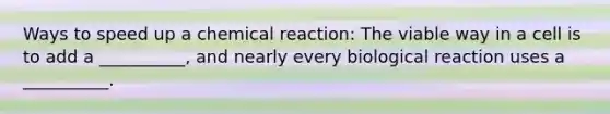 Ways to speed up a chemical reaction: The viable way in a cell is to add a __________, and nearly every biological reaction uses a __________.