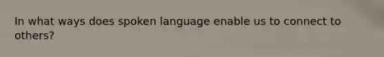 In what ways does spoken language enable us to connect to others?