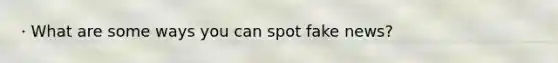 · What are some ways you can spot fake news?