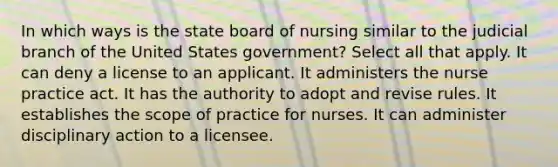 In which ways is the state board of nursing similar to the judicial branch of the United States government? Select all that apply. It can deny a license to an applicant. It administers the nurse practice act. It has the authority to adopt and revise rules. It establishes the scope of practice for nurses. It can administer disciplinary action to a licensee.