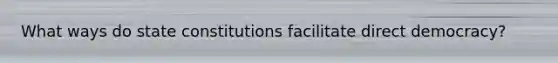 What ways do state constitutions facilitate direct democracy?
