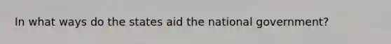 In what ways do the states aid the national government?