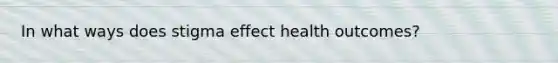 In what ways does stigma effect health outcomes?