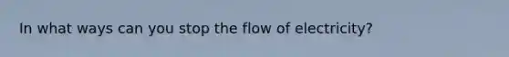 In what ways can you stop the flow of electricity?