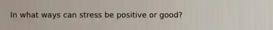 In what ways can stress be positive or good?