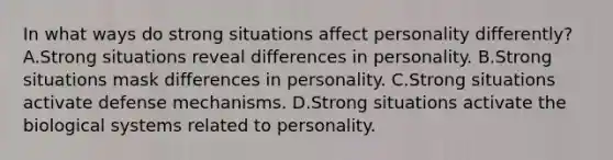 In what ways do strong situations affect personality differently? A.Strong situations reveal differences in personality. B.Strong situations mask differences in personality. C.Strong situations activate defense mechanisms. D.Strong situations activate the biological systems related to personality.