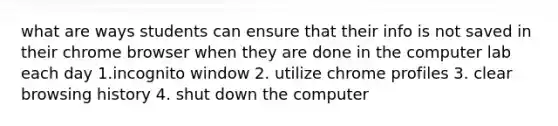 what are ways students can ensure that their info is not saved in their chrome browser when they are done in the computer lab each day 1.incognito window 2. utilize chrome profiles 3. clear browsing history 4. shut down the computer