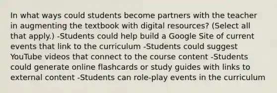 In what ways could students become partners with the teacher in augmenting the textbook with digital resources? (Select all that apply.) -Students could help build a Google Site of current events that link to the curriculum -Students could suggest YouTube videos that connect to the course content -Students could generate online flashcards or study guides with links to external content -Students can role-play events in the curriculum