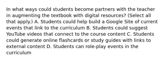 In what ways could students become partners with the teacher in augmenting the textbook with digital resources? (Select all that apply.) A. Students could help build a Google Site of current events that link to the curriculum B. Students could suggest YouTube videos that connect to the course content C. Students could generate online flashcards or study guides with links to external content D. Students can role-play events in the curriculum