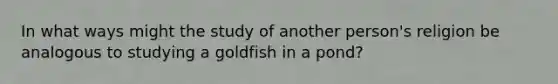 In what ways might the study of another person's religion be analogous to studying a goldfish in a pond?