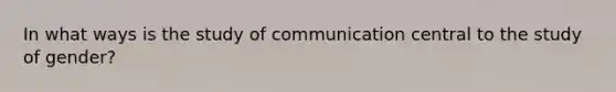 In what ways is the study of communication central to the study of gender?