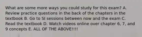 What are some more ways you could study for this exam? A. Review practice questions in the back of the chapters in the textbook B. Go to SI sessions between now and the exam C. Read the textbook D. Watch videos online over chapter 6, 7, and 9 concepts E. ALL OF THE ABOVE!!!!