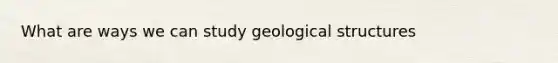 What are ways we can study geological structures