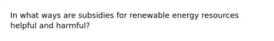 In what ways are subsidies for renewable energy resources helpful and harmful?