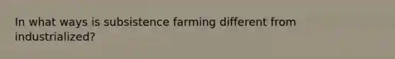 In what ways is subsistence farming different from industrialized?