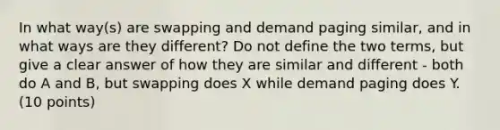 In what way(s) are swapping and demand paging similar, and in what ways are they different? Do not define the two terms, but give a clear answer of how they are similar and different - both do A and B, but swapping does X while demand paging does Y. (10 points)