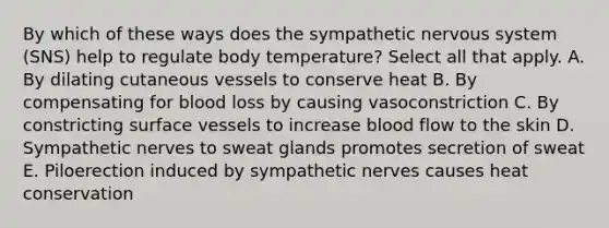 By which of these ways does the sympathetic nervous system (SNS) help to regulate body temperature? Select all that apply. A. By dilating cutaneous vessels to conserve heat B. By compensating for blood loss by causing vasoconstriction C. By constricting surface vessels to increase blood flow to the skin D. Sympathetic nerves to sweat glands promotes secretion of sweat E. Piloerection induced by sympathetic nerves causes heat conservation