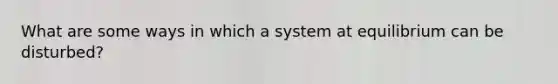 What are some ways in which a system at equilibrium can be disturbed?