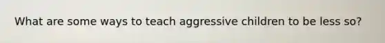 What are some ways to teach aggressive children to be less so?