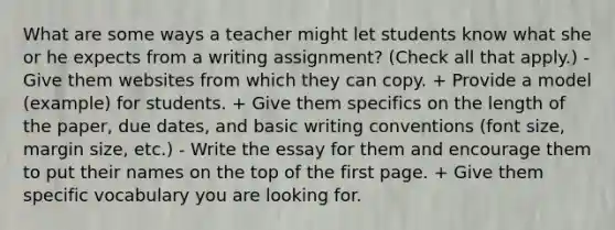 What are some ways a teacher might let students know what she or he expects from a writing assignment? (Check all that apply.) - Give them websites from which they can copy. + Provide a model (example) for students. + Give them specifics on the length of the paper, due dates, and basic writing conventions (font size, margin size, etc.) - Write the essay for them and encourage them to put their names on the top of the first page. + Give them specific vocabulary you are looking for.