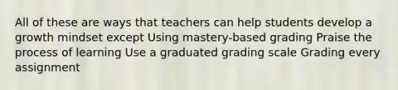 All of these are ways that teachers can help students develop a growth mindset except Using mastery-based grading Praise the process of learning Use a graduated grading scale Grading every assignment