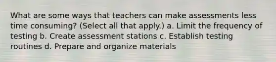 What are some ways that teachers can make assessments less time consuming? (Select all that apply.) a. Limit the frequency of testing b. Create assessment stations c. Establish testing routines d. Prepare and organize materials