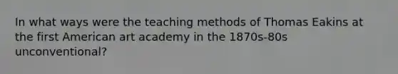 In what ways were the teaching methods of Thomas Eakins at the first American art academy in the 1870s-80s unconventional?