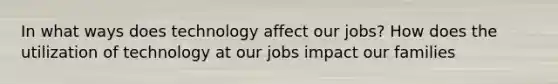 In what ways does technology affect our jobs? How does the utilization of technology at our jobs impact our families