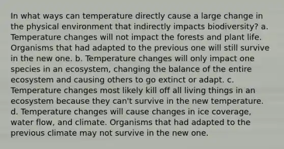 In what ways can temperature directly cause a large change in the physical environment that indirectly impacts biodiversity? a. Temperature changes will not impact the forests and plant life. Organisms that had adapted to the previous one will still survive in the new one. b. Temperature changes will only impact one species in an ecosystem, changing the balance of the entire ecosystem and causing others to go extinct or adapt. c. Temperature changes most likely kill off all living things in an ecosystem because they can't survive in the new temperature. d. Temperature changes will cause changes in ice coverage, water flow, and climate. Organisms that had adapted to the previous climate may not survive in the new one.